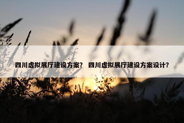 四川虚拟展厅建设方案？ 四川虚拟展厅建设方案设计？