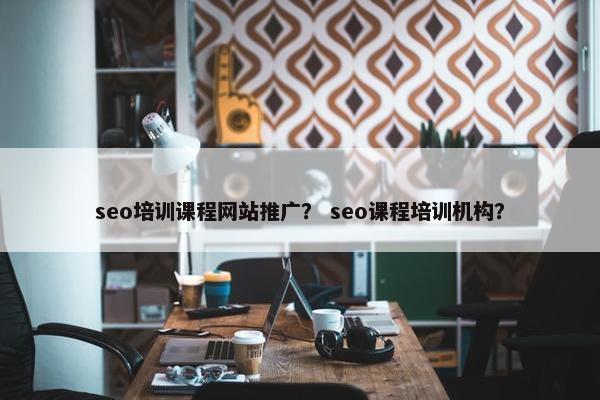 seo培训课程网站推广？ seo课程培训机构？