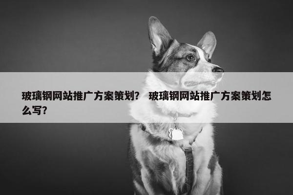 玻璃钢网站推广方案策划？ 玻璃钢网站推广方案策划怎么写？