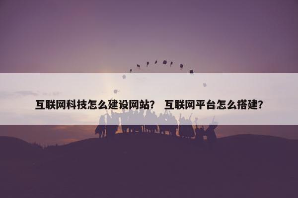 互联网科技怎么建设网站？ 互联网平台怎么搭建？