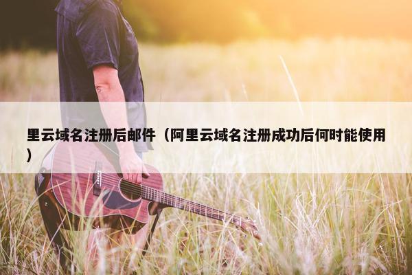 里云域名注册后邮件（阿里云域名注册成功后何时能使用）
