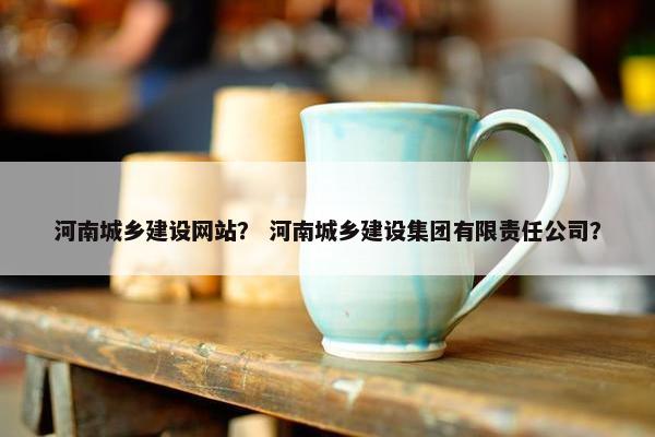 河南城乡建设网站？ 河南城乡建设集团有限责任公司？