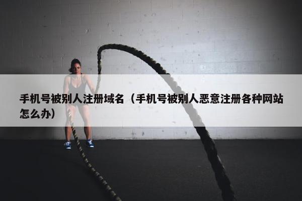 手机号被别人注册域名（手机号被别人恶意注册各种网站怎么办）