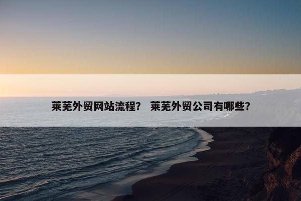 莱芜外贸网站流程？ 莱芜外贸公司有哪些？