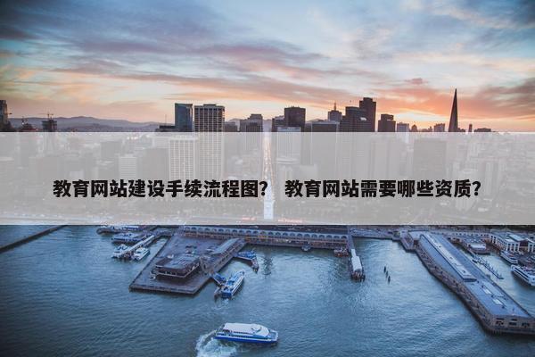 教育网站建设手续流程图？ 教育网站需要哪些资质？