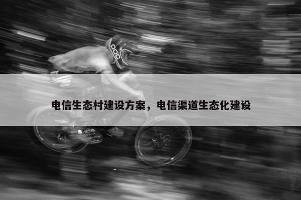 电信生态村建设方案，电信渠道生态化建设