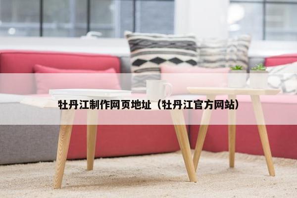 牡丹江制作网页地址（牡丹江官方网站）