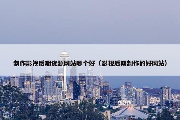 制作影视后期资源网站哪个好（影视后期制作的好网站）