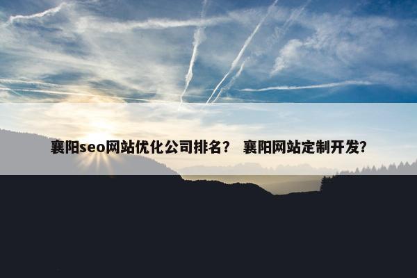 襄阳seo网站优化公司排名？ 襄阳网站定制开发？