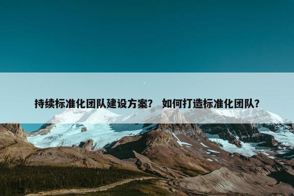 持续标准化团队建设方案？ 如何打造标准化团队？