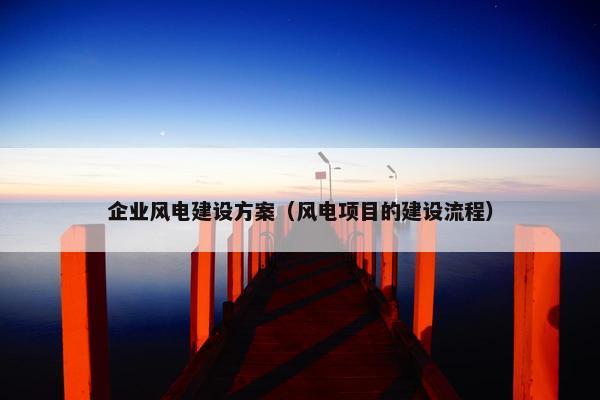企业风电建设方案（风电项目的建设流程）