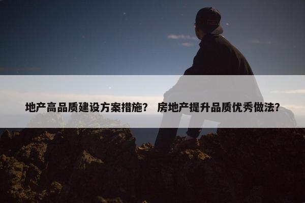 地产高品质建设方案措施？ 房地产提升品质优秀做法？