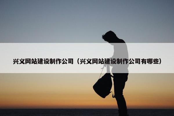兴义网站建设制作公司（兴义网站建设制作公司有哪些）
