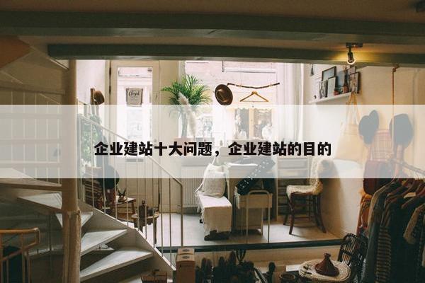 企业建站十大问题，企业建站的目的