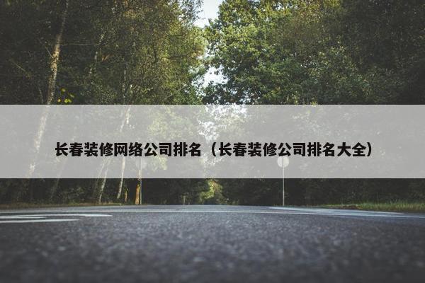 长春装修网络公司排名（长春装修公司排名大全）