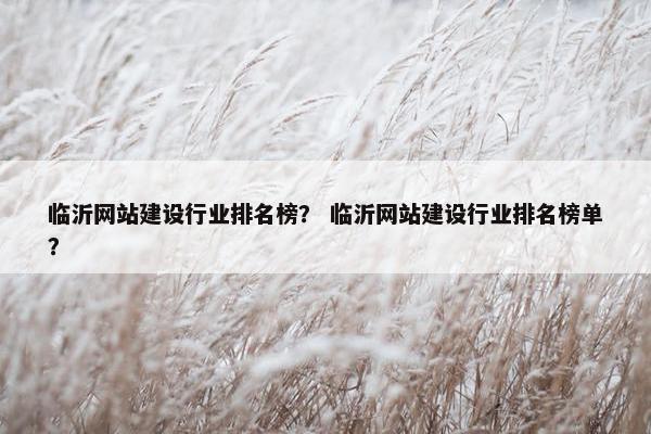 临沂网站建设行业排名榜？ 临沂网站建设行业排名榜单？