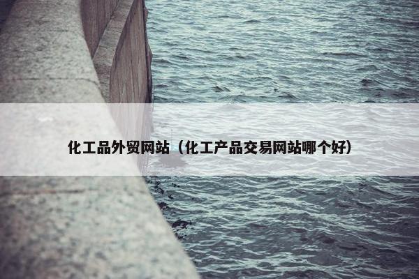 化工品外贸网站（化工产品交易网站哪个好）