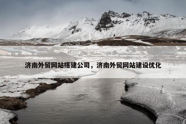 济南外贸网站搭建公司，济南外贸网站建设优化