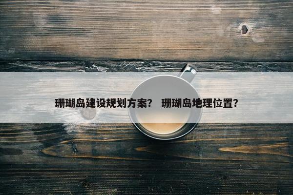 珊瑚岛建设规划方案？ 珊瑚岛地理位置？
