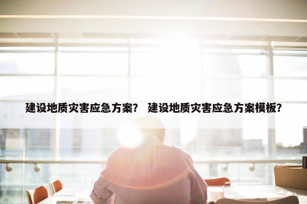 建设地质灾害应急方案？ 建设地质灾害应急方案模板？