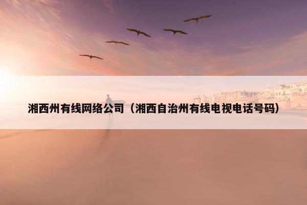 湘西州有线网络公司（湘西自治州有线电视电话号码）