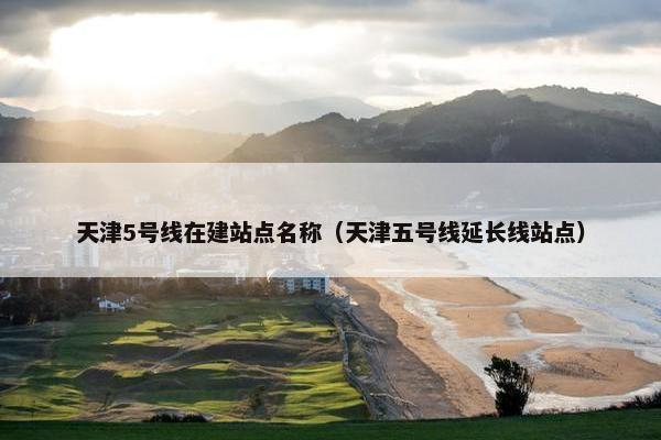 天津5号线在建站点名称（天津五号线延长线站点）