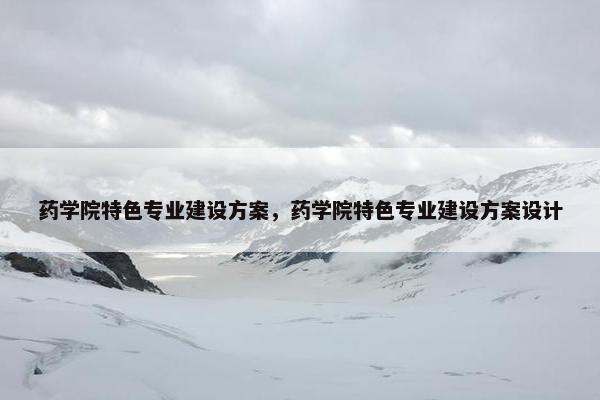 药学院特色专业建设方案，药学院特色专业建设方案设计