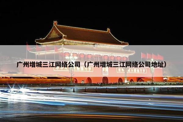 广州增城三江网络公司（广州增城三江网络公司地址）