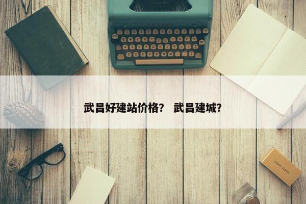 武昌好建站价格？ 武昌建城？