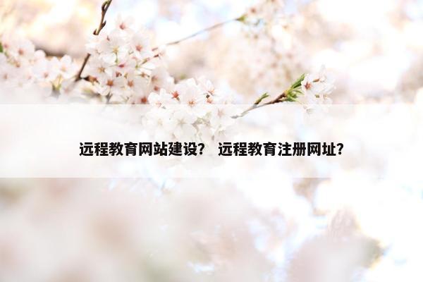 远程教育网站建设？ 远程教育注册网址？