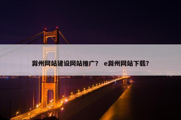 滁州网站建设网站推广？ e滁州网站下载？