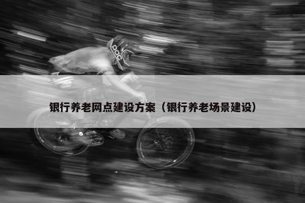 银行养老网点建设方案（银行养老场景建设）