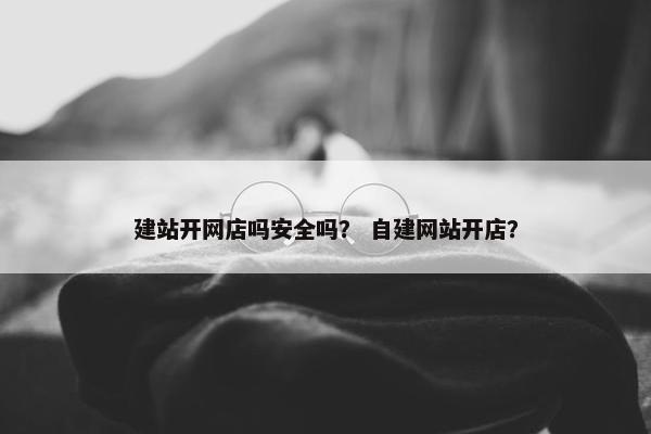 建站开网店吗安全吗？ 自建网站开店？
