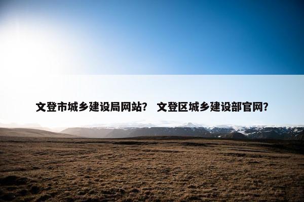 文登市城乡建设局网站？ 文登区城乡建设部官网？