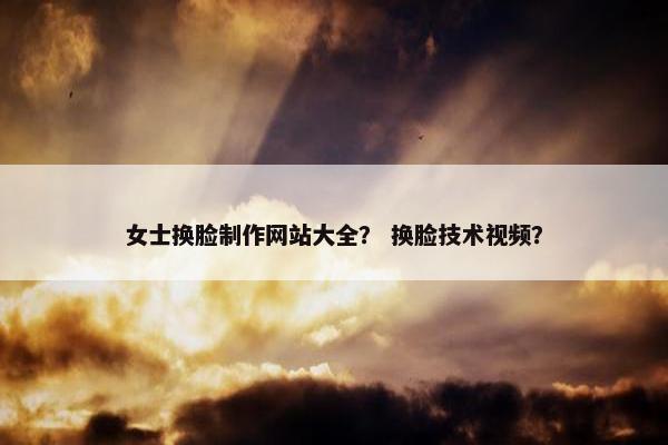 女士换脸制作网站大全？ 换脸技术视频？