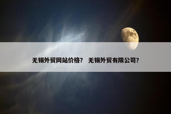 无锡外贸网站价格？ 无锡外贸有限公司？