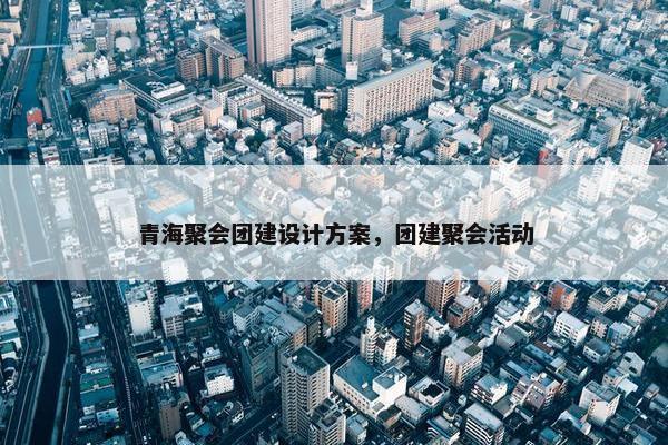 青海聚会团建设计方案，团建聚会活动