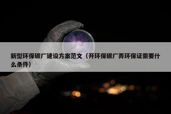 新型环保碳厂建设方案范文（开环保碳厂弄环保证需要什么条件）