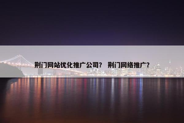 荆门网站优化推广公司？ 荆门网络推广？