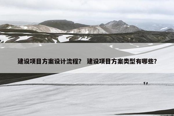 建设项目方案设计流程？ 建设项目方案类型有哪些？