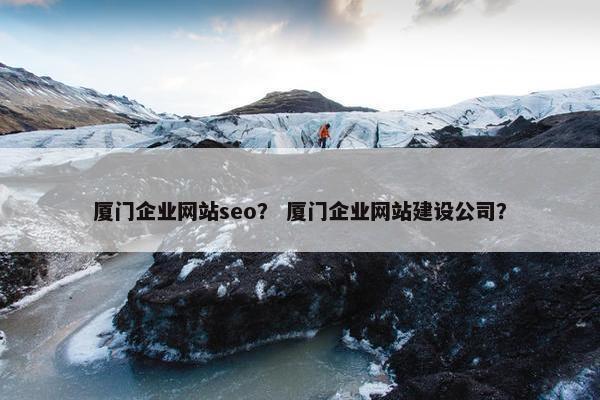 厦门企业网站seo？ 厦门企业网站建设公司？