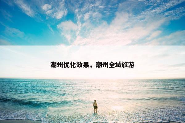 潮州优化效果，潮州全域旅游