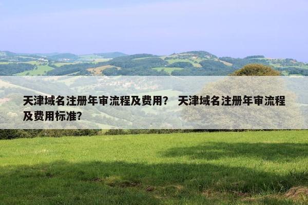 天津域名注册年审流程及费用？ 天津域名注册年审流程及费用标准？