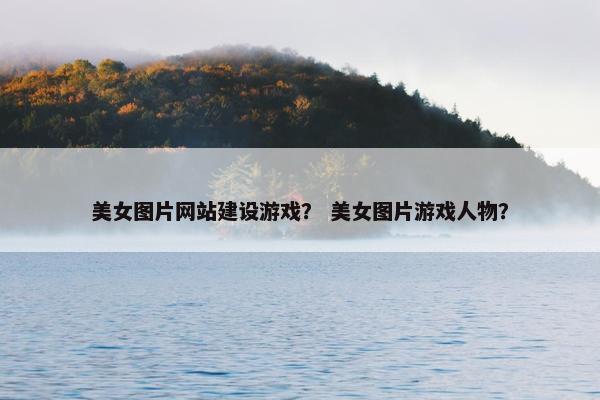 美女图片网站建设游戏？ 美女图片游戏人物？