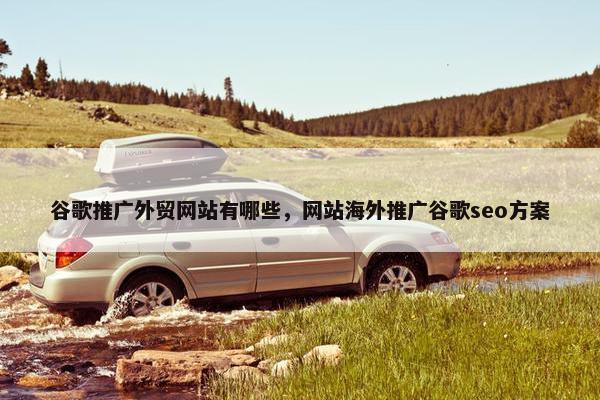 谷歌推广外贸网站有哪些，网站海外推广谷歌seo方案