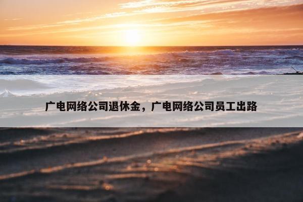 广电网络公司退休金，广电网络公司员工出路
