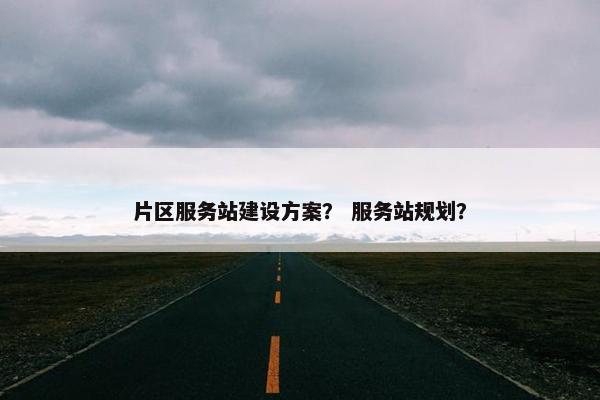 片区服务站建设方案？ 服务站规划？
