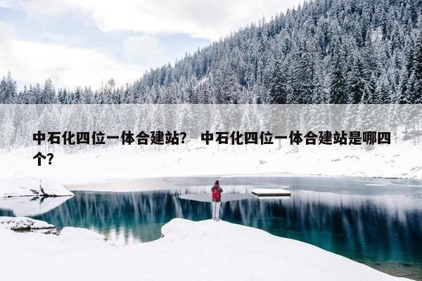 中石化四位一体合建站？ 中石化四位一体合建站是哪四个？