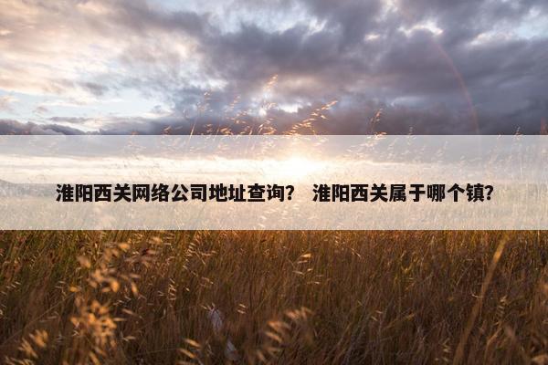 淮阳西关网络公司地址查询？ 淮阳西关属于哪个镇？