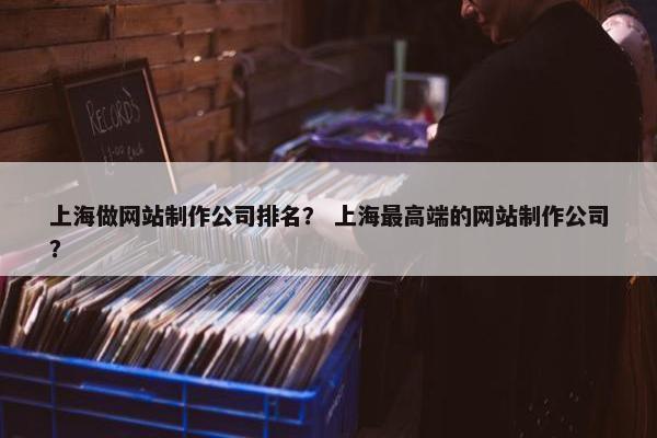 上海做网站制作公司排名？ 上海最高端的网站制作公司？